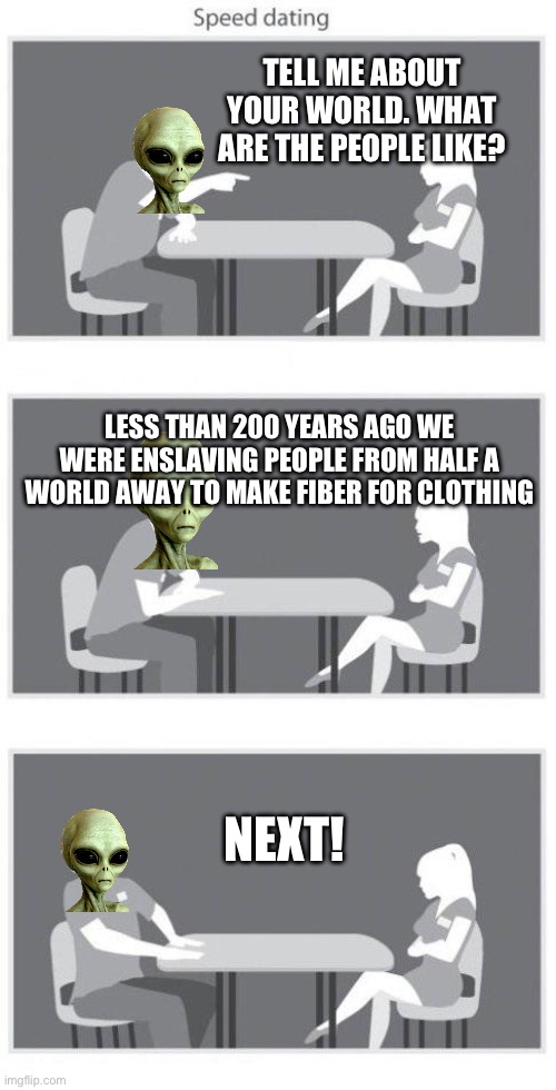 Why you haven’t met extra terrestrials lately | TELL ME ABOUT YOUR WORLD. WHAT ARE THE PEOPLE LIKE? LESS THAN 200 YEARS AGO WE WERE ENSLAVING PEOPLE FROM HALF A WORLD AWAY TO MAKE FIBER FOR CLOTHING; NEXT! | image tagged in speed dating | made w/ Imgflip meme maker