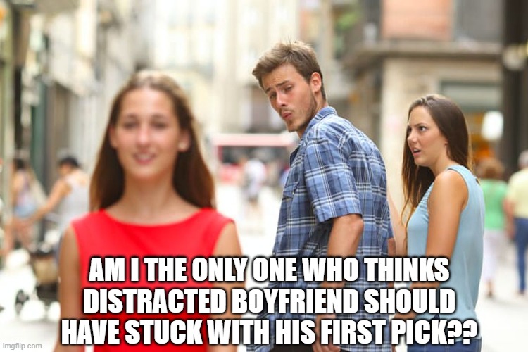 just being honest | AM I THE ONLY ONE WHO THINKS DISTRACTED BOYFRIEND SHOULD HAVE STUCK WITH HIS FIRST PICK?? | image tagged in memes,distracted boyfriend | made w/ Imgflip meme maker