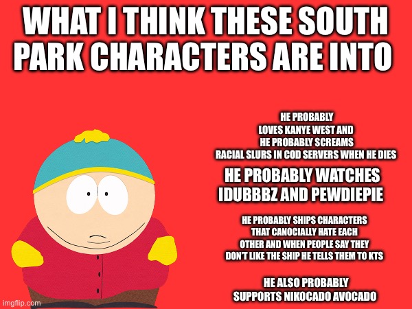 I’m doing Stan next | WHAT I THINK THESE SOUTH PARK CHARACTERS ARE INTO; HE PROBABLY LOVES KANYE WEST AND 
HE PROBABLY SCREAMS RACIAL SLURS IN COD SERVERS WHEN HE DIES; HE PROBABLY WATCHES IDUBBBZ AND PEWDIEPIE; HE PROBABLY SHIPS CHARACTERS THAT CANOCIALLY HATE EACH OTHER AND WHEN PEOPLE SAY THEY DON’T LIKE THE SHIP HE TELLS THEM TO KTS; HE ALSO PROBABLY SUPPORTS NIKOCADO AVOCADO | made w/ Imgflip meme maker