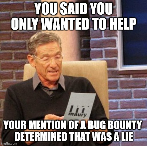 Always check for a bounty program beforehand | YOU SAID YOU ONLY WANTED TO HELP; YOUR MENTION OF A BUG BOUNTY 
DETERMINED THAT WAS A LIE | image tagged in memes,maury lie detector | made w/ Imgflip meme maker