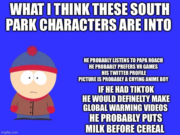 Kyle is after this | WHAT I THINK THESE SOUTH PARK CHARACTERS ARE INTO; HE PROBABLY LISTENS TO PAPA ROACH 
HE PROBABLY PREFERS VR GAMES 
HIS TWITTER PROFILE PICTURE IS PROBABLY A CRYING ANIME BOY; IF HE HAD TIKTOK HE WOULD DEFINELTY MAKE GLOBAL WARMING VIDEOS; HE PROBABLY PUTS MILK BEFORE CEREAL | made w/ Imgflip meme maker