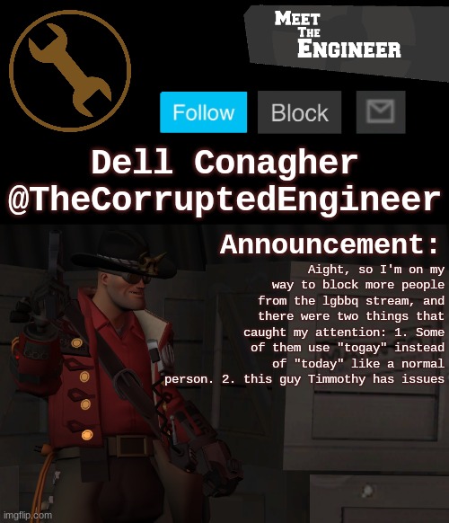 Corrupt's Engineer Announcement Template | Aight, so I'm on my way to block more people from the lgbbq stream, and there were two things that caught my attention: 1. Some of them use "togay" instead of "today" like a normal person. 2. this guy Timmothy has issues | image tagged in corrupt's engineer announcement template | made w/ Imgflip meme maker
