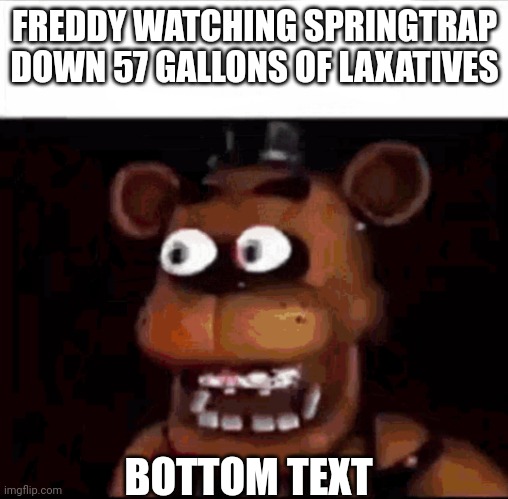 freddy fazbear watching springtrap down 57 gallons of laxatives | FREDDY WATCHING SPRINGTRAP DOWN 57 GALLONS OF LAXATIVES; BOTTOM TEXT | image tagged in shocked freddy fazbear | made w/ Imgflip meme maker