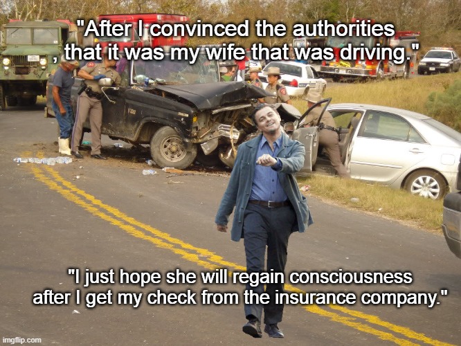 Very Convincing | "After I convinced the authorities , that it was my wife that was driving."; "I just hope she will regain consciousness after I get my check from the insurance company." | image tagged in leo car wreck,insurance,car wreck,auto,memes,claim | made w/ Imgflip meme maker