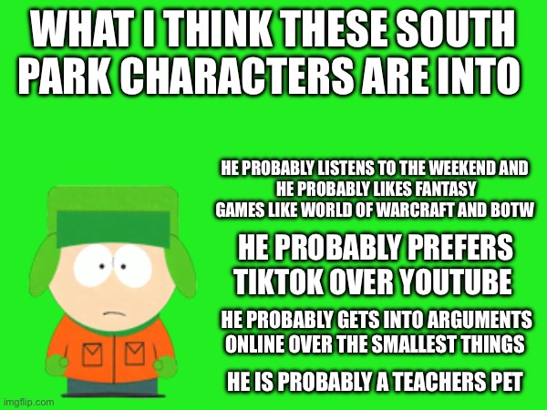 Kenny is next and then it’s Butters | WHAT I THINK THESE SOUTH PARK CHARACTERS ARE INTO; HE PROBABLY LISTENS TO THE WEEKEND AND 
HE PROBABLY LIKES FANTASY GAMES LIKE WORLD OF WARCRAFT AND BOTW; HE PROBABLY PREFERS TIKTOK OVER YOUTUBE; HE PROBABLY GETS INTO ARGUMENTS ONLINE OVER THE SMALLEST THINGS; HE IS PROBABLY A TEACHERS PET | made w/ Imgflip meme maker