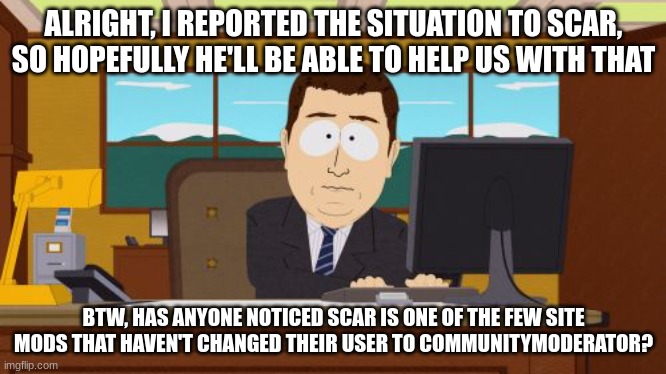 Aaaaand Its Gone | ALRIGHT, I REPORTED THE SITUATION TO SCAR, SO HOPEFULLY HE'LL BE ABLE TO HELP US WITH THAT; BTW, HAS ANYONE NOTICED SCAR IS ONE OF THE FEW SITE MODS THAT HAVEN'T CHANGED THEIR USER TO COMMUNITYMODERATOR? | image tagged in memes,aaaaand its gone | made w/ Imgflip meme maker