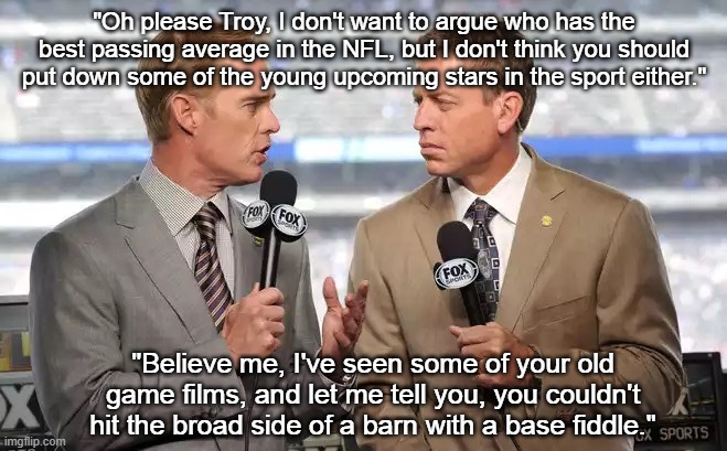 Don't Want to Argue | "Oh please Troy, I don't want to argue who has the best passing average in the NFL, but I don't think you should put down some of the young upcoming stars in the sport either."; "Believe me, I've seen some of your old game films, and let me tell you, you couldn't hit the broad side of a barn with a base fiddle." | image tagged in sports commentators,nfl,football,sports fans,memes | made w/ Imgflip meme maker