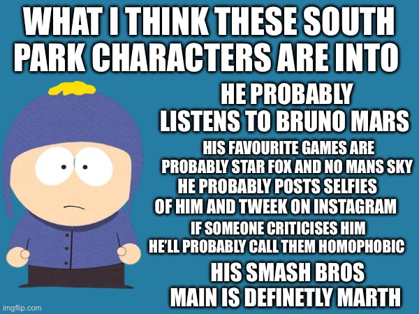 Cartman Probably Mains Wario Stan Mains Captain Falcon Kenny Would Main Samus and Kyle would Main Kirby Butters would main Mario | WHAT I THINK THESE SOUTH PARK CHARACTERS ARE INTO; HE PROBABLY LISTENS TO BRUNO MARS; HIS FAVOURITE GAMES ARE PROBABLY STAR FOX AND NO MANS SKY; HE PROBABLY POSTS SELFIES OF HIM AND TWEEK ON INSTAGRAM; IF SOMEONE CRITICISES HIM HE’LL PROBABLY CALL THEM HOMOPHOBIC; HIS SMASH BROS MAIN IS DEFINETLY MARTH | made w/ Imgflip meme maker