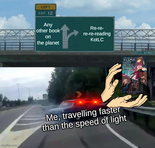KotLC is my favorite book series :)    (KotLC=Keeper of the Lost Cities) | Any other book on the planet; Re-re-
re-re-reading KotLC; Me, travelling faster than the speed of light | image tagged in memes,left exit 12 off ramp,kotlc | made w/ Imgflip meme maker