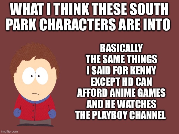 Tweek is  next and then that’s it | WHAT I THINK THESE SOUTH PARK CHARACTERS ARE INTO; BASICALLY THE SAME THINGS I SAID FOR KENNY EXCEPT HD CAN AFFORD ANIME GAMES AND HE WATCHES THE PLAYBOY CHANNEL | made w/ Imgflip meme maker