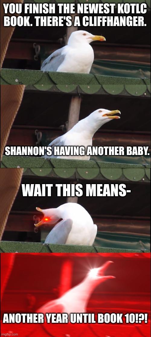 Only KotLC fans will understand. | YOU FINISH THE NEWEST KOTLC BOOK. THERE'S A CLIFFHANGER. SHANNON'S HAVING ANOTHER BABY. WAIT THIS MEANS-; ANOTHER YEAR UNTIL BOOK 10!?! | image tagged in kotlc | made w/ Imgflip meme maker