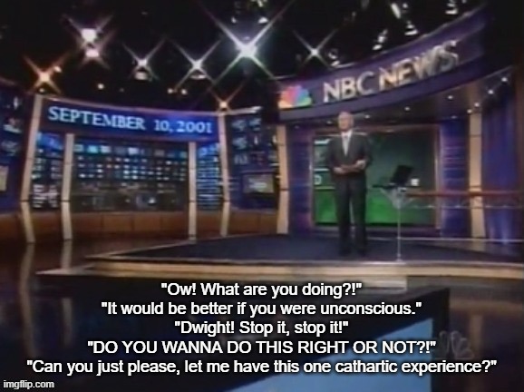 Out of context it sounds weird | "Ow! What are you doing?!"
"It would be better if you were unconscious."
"Dwight! Stop it, stop it!"
"DO YOU WANNA DO THIS RIGHT OR NOT?!"
"Can you just please, let me have this one cathartic experience?" | image tagged in september 10 2001 | made w/ Imgflip meme maker