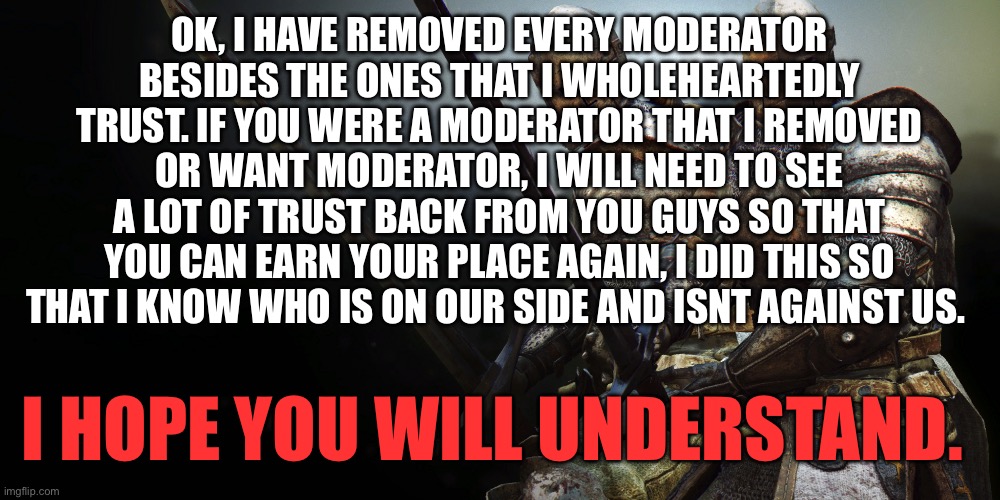 This had to be done | OK, I HAVE REMOVED EVERY MODERATOR BESIDES THE ONES THAT I WHOLEHEARTEDLY TRUST. IF YOU WERE A MODERATOR THAT I REMOVED OR WANT MODERATOR, I WILL NEED TO SEE A LOT OF TRUST BACK FROM YOU GUYS SO THAT YOU CAN EARN YOUR PLACE AGAIN, I DID THIS SO THAT I KNOW WHO IS ON OUR SIDE AND ISNT AGAINST US. I HOPE YOU WILL UNDERSTAND. | image tagged in 2 crusaders battle ready | made w/ Imgflip meme maker