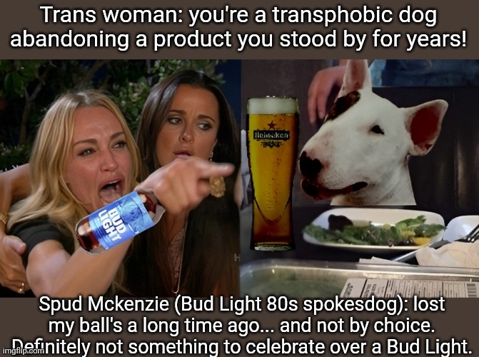 Neutered Spud gives his Bud Light perspective | Trans woman: you're a transphobic dog abandoning a product you stood by for years! Spud Mckenzie (Bud Light 80s spokesdog): lost my ball's a long time ago... and not by choice. Definitely not something to celebrate over a Bud Light. | image tagged in bud light,transgender,spud mckenzie,woman yelling at cat,woke,identity politics | made w/ Imgflip meme maker