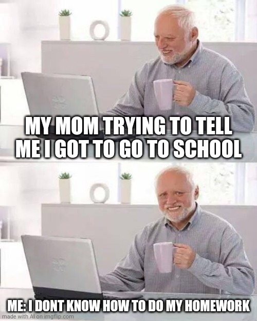 My mom telling me that I have to go to school | MY MOM TRYING TO TELL ME I GOT TO GO TO SCHOOL; ME: I DONT KNOW HOW TO DO MY HOMEWORK | image tagged in memes,hide the pain harold | made w/ Imgflip meme maker