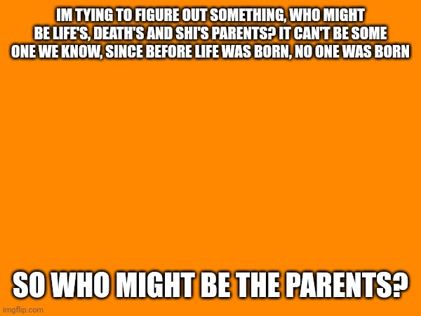 Im curious on the comments, and by curious, i mean im scared | IM TYING TO FIGURE OUT SOMETHING, WHO MIGHT BE LIFE'S, DEATH'S AND SHI'S PARENTS? IT CAN'T BE SOME ONE WE KNOW, SINCE BEFORE LIFE WAS BORN, NO ONE WAS BORN; SO WHO MIGHT BE THE PARENTS? | made w/ Imgflip meme maker