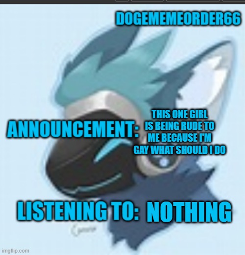 dogememeorder66 announcement template | THIS ONE GIRL IS BEING RUDE TO ME BECAUSE I'M GAY WHAT SHOULD I DO; NOTHING | image tagged in dogememeorder66 announcement template | made w/ Imgflip meme maker