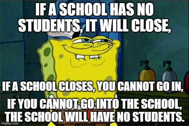 Wait for it... | IF A SCHOOL HAS NO STUDENTS, IT WILL CLOSE, IF A SCHOOL CLOSES, YOU CANNOT GO IN, IF YOU CANNOT GO INTO THE SCHOOL,
THE SCHOOL WILL HAVE NO STUDENTS. | image tagged in memes,don't you squidward | made w/ Imgflip meme maker