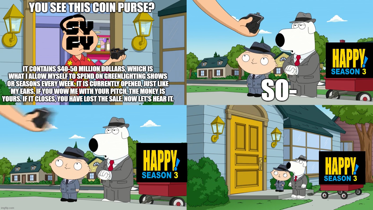 Family Guy Coin Purse Meme Happy! Edition | YOU SEE THIS COIN PURSE? IT CONTAINS $40-50 MILLION DOLLARS, WHICH IS WHAT I ALLOW MYSELF TO SPEND ON GREENLIGHTING SHOWS OR SEASONS EVERY WEEK. IT IS CURRENTLY OPENED, JUST LIKE MY EARS. IF YOU WOW ME WITH YOUR PITCH, THE MONEY IS YOURS. IF IT CLOSES, YOU HAVE LOST THE SALE. NOW LET'S HEAR IT. SO- | image tagged in family guy,quagmire,brian,stewie,syfy,happy | made w/ Imgflip meme maker