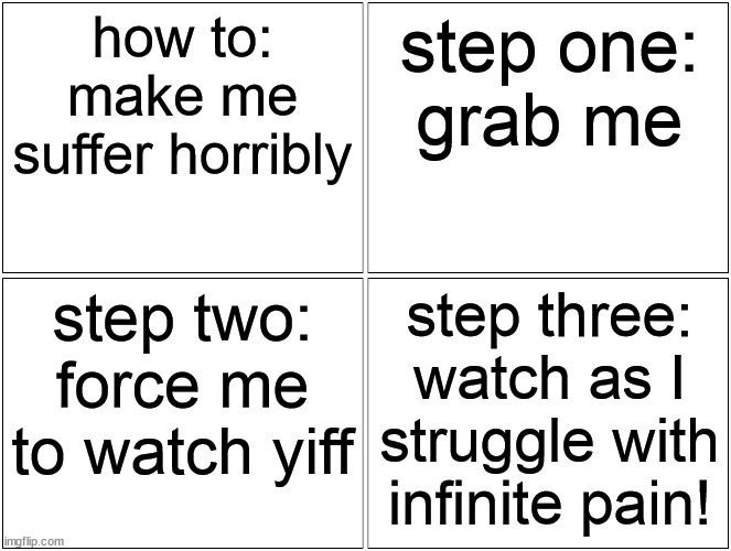 Blank Comic Panel 2x2 | how to: make me suffer horribly; step one:
grab me; step two: force me to watch yiff; step three: watch as I struggle with infinite pain! | image tagged in memes,blank comic panel 2x2 | made w/ Imgflip meme maker