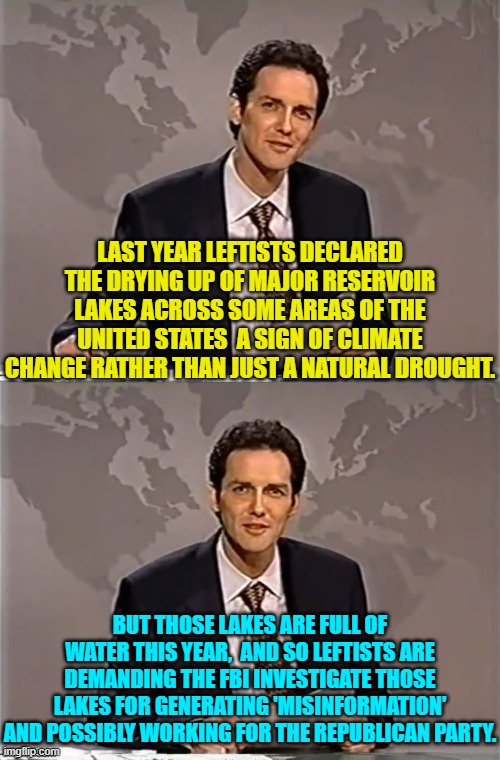 Sadly . . . nobody can make this stuff up. | LAST YEAR LEFTISTS DECLARED THE DRYING UP OF MAJOR RESERVOIR LAKES ACROSS SOME AREAS OF THE UNITED STATES  A SIGN OF CLIMATE CHANGE RATHER THAN JUST A NATURAL DROUGHT. BUT THOSE LAKES ARE FULL OF WATER THIS YEAR,  AND SO LEFTISTS ARE DEMANDING THE FBI INVESTIGATE THOSE LAKES FOR GENERATING 'MISINFORMATION' AND POSSIBLY WORKING FOR THE REPUBLICAN PARTY. | image tagged in weekend update with norm | made w/ Imgflip meme maker