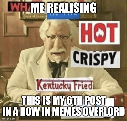 what in the hot crispy kentucky fried frick | ME REALISING; THIS IS MY 6TH POST IN A ROW IN MEMES OVERLORD | image tagged in what in the hot crispy kentucky fried frick | made w/ Imgflip meme maker