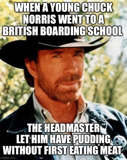 Chuck Norris | WHEN A YOUNG CHUCK NORRIS WENT TO A BRITISH BOARDING SCHOOL; THE HEADMASTER LET HIM HAVE PUDDING WITHOUT FIRST EATING MEAT | image tagged in memes,chuck norris | made w/ Imgflip meme maker
