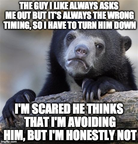 Confession Bear Meme | THE GUY I LIKE ALWAYS ASKS ME OUT BUT IT'S ALWAYS THE WRONG TIMING, SO I HAVE TO TURN HIM DOWN I'M SCARED HE THINKS THAT I'M AVOIDING HIM, B | image tagged in memes,confession bear,AdviceAnimals | made w/ Imgflip meme maker