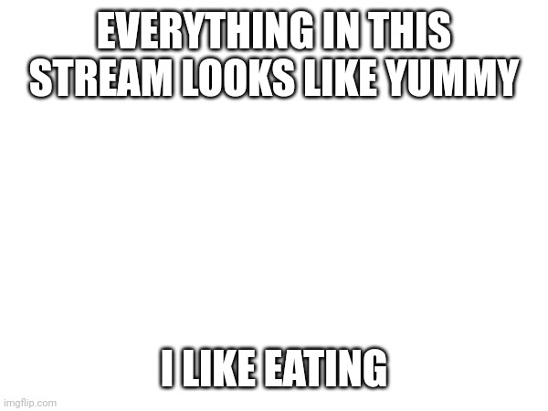 EVERYTHING IN THIS STREAM LOOKS LIKE YUMMY; I LIKE EATING | made w/ Imgflip meme maker