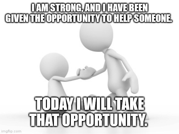 Take the opportunity to help someone | I AM STRONG, AND I HAVE BEEN GIVEN THE OPPORTUNITY TO HELP SOMEONE. TODAY I WILL TAKE THAT OPPORTUNITY. | image tagged in help up | made w/ Imgflip meme maker