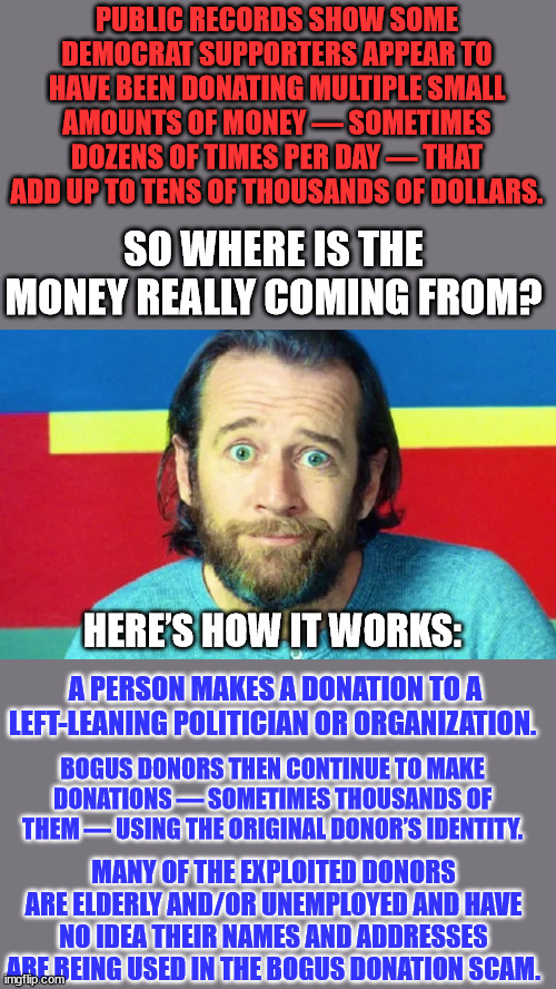 Another dirty secret about democrats... Their Humongous Money Laundering Scam | PUBLIC RECORDS SHOW SOME DEMOCRAT SUPPORTERS APPEAR TO HAVE BEEN DONATING MULTIPLE SMALL AMOUNTS OF MONEY — SOMETIMES DOZENS OF TIMES PER DAY — THAT ADD UP TO TENS OF THOUSANDS OF DOLLARS. SO WHERE IS THE MONEY REALLY COMING FROM? HERE’S HOW IT WORKS:; A PERSON MAKES A DONATION TO A LEFT-LEANING POLITICIAN OR ORGANIZATION. BOGUS DONORS THEN CONTINUE TO MAKE DONATIONS — SOMETIMES THOUSANDS OF THEM — USING THE ORIGINAL DONOR’S IDENTITY. MANY OF THE EXPLOITED DONORS ARE ELDERLY AND/OR UNEMPLOYED AND HAVE NO IDEA THEIR NAMES AND ADDRESSES ARE BEING USED IN THE BOGUS DONATION SCAM. | image tagged in corrupt,democrats,money,laundry | made w/ Imgflip meme maker