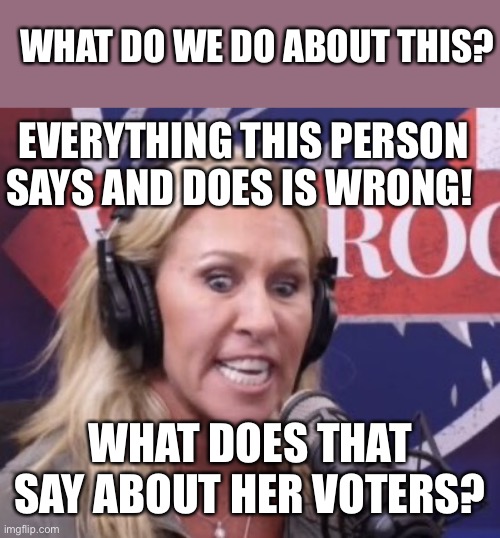 Marjorie Taylor Greene GOP Beauty | WHAT DO WE DO ABOUT THIS? EVERYTHING THIS PERSON SAYS AND DOES IS WRONG! WHAT DOES THAT SAY ABOUT HER VOTERS? | image tagged in marjorie taylor greene gop beauty | made w/ Imgflip meme maker