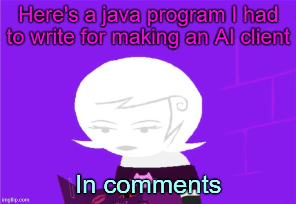 The "//"s are just comments, you don't have to add those in | Here's a java program I had to write for making an AI client; In comments | image tagged in roxy lalonde unimpressed | made w/ Imgflip meme maker