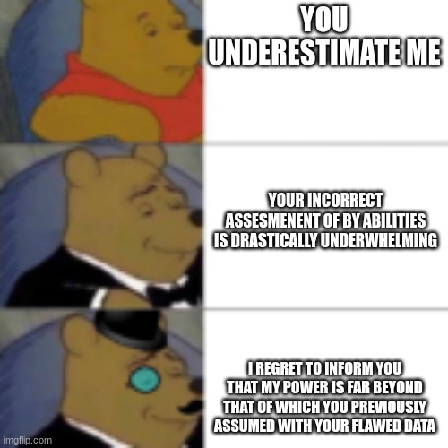 whinny getting fancier | YOU UNDERESTIMATE ME; YOUR INCORRECT ASSESMENENT OF BY ABILITIES IS DRASTICALLY UNDERWHELMING; I REGRET TO INFORM YOU THAT MY POWER IS FAR BEYOND THAT OF WHICH YOU PREVIOUSLY ASSUMED WITH YOUR FLAWED DATA | image tagged in whinny getting fancier | made w/ Imgflip meme maker