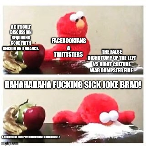 Culture wars | A DIFFICULT DISCUSSION REQUIRING GOOD FAITH REASON AND NUANCE. FACEBOOKIANS & TWITTSTERS; THE FALSE DICHOTOMY OF THE LEFT VS RIGHT CULTURE WAR DUMPSTER FIRE; HAHAHAHAHA FUCKING SICK JOKE BRAD! A RED HERRING BUT EPSTEIN MIGHT HAVE KILLED HIMSELF. | image tagged in elmo cocaine | made w/ Imgflip meme maker