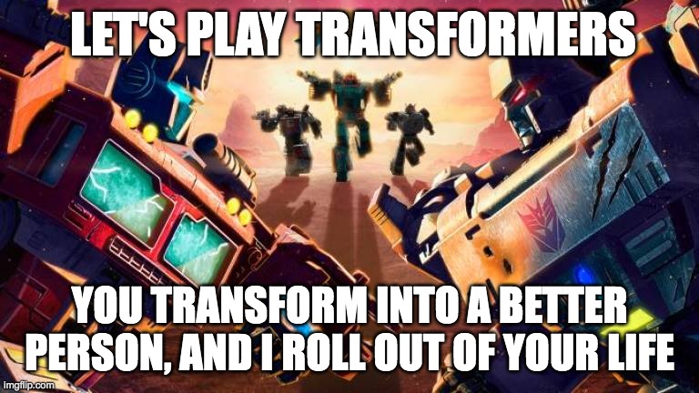 transformers meme | LET'S PLAY TRANSFORMERS; YOU TRANSFORM INTO A BETTER PERSON, AND I ROLL OUT OF YOUR LIFE | image tagged in transformers,robots | made w/ Imgflip meme maker