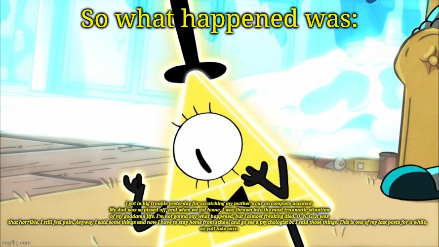 Terrified Bill Cipher | So what happened was:; I got in big trouble yesterday for scratching my mother's car on complete accident. My dad was so pissed off, and when we got home, I was thrown into the most traumatic situation of my goddamn life. I'm not gonna say what happened, but I almost freaking died. O. N. G. It was that horrible. I still feel pain. Anyway I said some things and now I have to stay home from school and go see a psychologist bc I said those things. This is one of my last posts for a while,   
so yall take care. | image tagged in terrified bill cipher | made w/ Imgflip meme maker