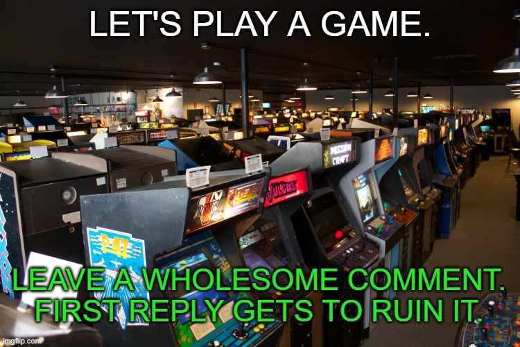 (_____) | LET'S PLAY A GAME. LEAVE A WHOLESOME COMMENT. FIRST REPLY GETS TO RUIN IT. | image tagged in arcade | made w/ Imgflip meme maker