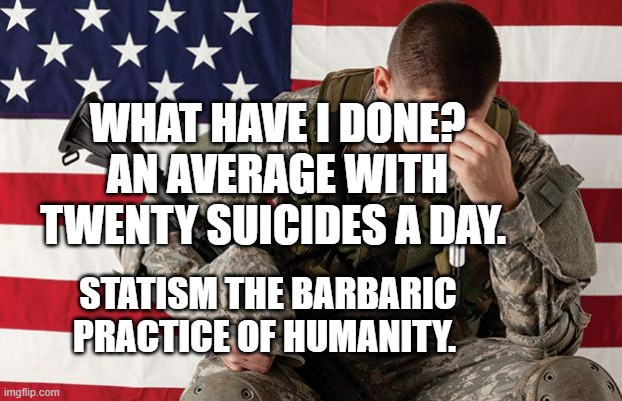 PTSD veteran | WHAT HAVE I DONE? AN AVERAGE WITH TWENTY SUICIDES A DAY. STATISM THE BARBARIC PRACTICE OF HUMANITY. | image tagged in ptsd veteran | made w/ Imgflip meme maker