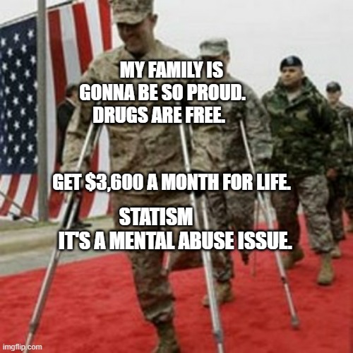 veterans lose money | MY FAMILY IS GONNA BE SO PROUD.      DRUGS ARE FREE.                                                  GET $3,600 A MONTH FOR LIFE. STATISM            IT'S A MENTAL ABUSE ISSUE. | image tagged in veterans lose money | made w/ Imgflip meme maker