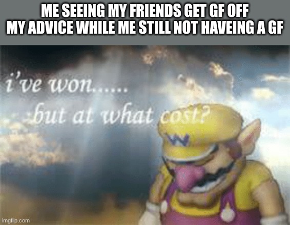 I've won but at what cost? | ME SEEING MY FRIENDS GET GF OFF MY ADVICE WHILE ME STILL NOT HAVEING A GF | image tagged in i've won but at what cost | made w/ Imgflip meme maker