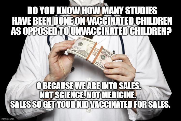 big pharma | DO YOU KNOW HOW MANY STUDIES HAVE BEEN DONE ON VACCINATED CHILDREN AS OPPOSED TO UNVACCINATED CHILDREN? 0 BECAUSE WE ARE INTO SALES. NOT SCIENCE. NOT MEDICINE. 
  SALES SO GET YOUR KID VACCINATED FOR SALES. | image tagged in big pharma | made w/ Imgflip meme maker