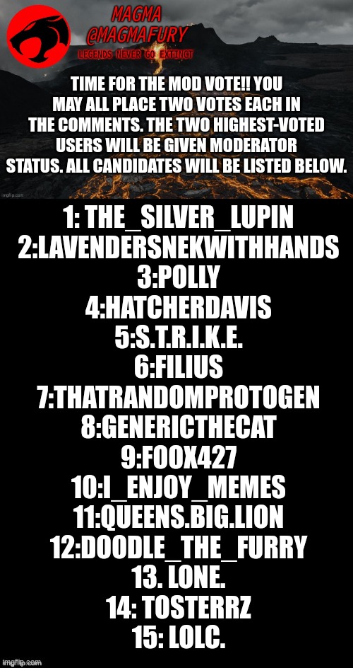 Everyone can vote two times. Do not vote for yourself. Vote for who you think would be the best mod. | TIME FOR THE MOD VOTE!! YOU MAY ALL PLACE TWO VOTES EACH IN THE COMMENTS. THE TWO HIGHEST-VOTED USERS WILL BE GIVEN MODERATOR STATUS. ALL CANDIDATES WILL BE LISTED BELOW. 1: THE_SILVER_LUPIN
2:LAVENDERSNEKWITHHANDS
3:POLLY
4:HATCHERDAVIS
5:S.T.R.I.K.E.
6:FILIUS
7:THATRANDOMPROTOGEN
8:GENERICTHECAT
9:FOOX427
10:I_ENJOY_MEMES
11:QUEENS.BIG.LION
12:DOODLE_THE_FURRY
13. LONE.
14: TOSTERRZ
15: LOLC. | image tagged in magma's announcement template 3 0,double long black template | made w/ Imgflip meme maker