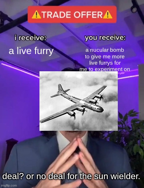 deal or no deal. | a live furry; a nucular bomb to give me more live furrys for me to experiment on; deal? or no deal for the sun wielder. | image tagged in trade offer | made w/ Imgflip meme maker