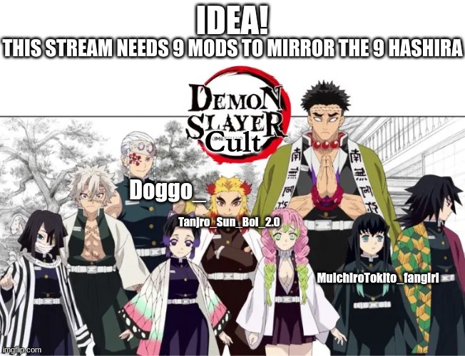 9 Hashira = 9 Mods | IDEA! THIS STREAM NEEDS 9 MODS TO MIRROR THE 9 HASHIRA; Cult; Doggo_; MuichiroTokito_fangirl; Tanjro_Sun_Boi_2.0 | image tagged in anime,demon slayer,moderators | made w/ Imgflip meme maker