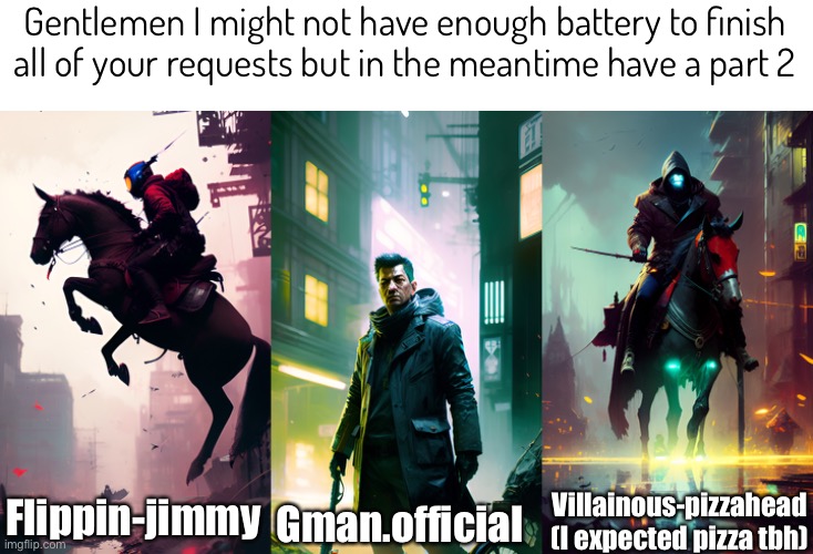 Bro, everytime I put in a sinister term in a prompt, it’s always gotta be the horsemen ☠️ | Gentlemen I might not have enough battery to finish all of your requests but in the meantime have a part 2; Flippin-jimmy; Villainous-pizzahead (I expected pizza tbh); Gman.official | image tagged in ai art | made w/ Imgflip meme maker