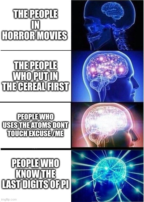 Expanding Brain Meme | THE PEOPLE IN HORROR MOVIES; THE PEOPLE WHO PUT IN THE CEREAL FIRST; PEOPLE WHO USES THE ATOMS DONT TOUCH EXCUSE /ME; PEOPLE WHO KNOW THE LAST DIGITS OF PI | image tagged in memes,expanding brain | made w/ Imgflip meme maker