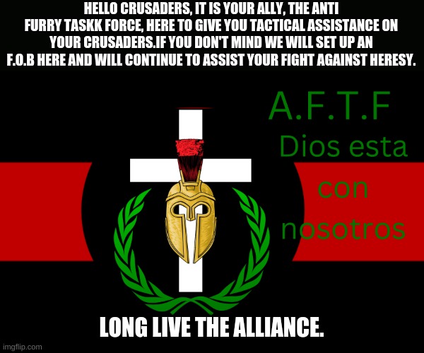 Moving some men over, we will help against heresy. | HELLO CRUSADERS, IT IS YOUR ALLY, THE ANTI FURRY TASKK FORCE, HERE TO GIVE YOU TACTICAL ASSISTANCE ON YOUR CRUSADERS.IF YOU DON'T MIND WE WILL SET UP AN F.O.B HERE AND WILL CONTINUE TO ASSIST YOUR FIGHT AGAINST HERESY. LONG LIVE THE ALLIANCE. | image tagged in aftf normal | made w/ Imgflip meme maker