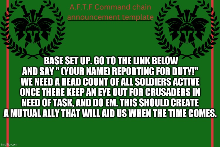 Thats an order trooper. | BASE SET UP. GO TO THE LINK BELOW AND SAY " (YOUR NAME) REPORTING FOR DUTY!" WE NEED A HEAD COUNT OF ALL SOLDIERS ACTIVE ONCE THERE KEEP AN EYE OUT FOR CRUSADERS IN NEED OF TASK, AND DO EM. THIS SHOULD CREATE A MUTUAL ALLY THAT WILL AID US WHEN THE TIME COMES. | image tagged in aftf command chain announcement | made w/ Imgflip meme maker