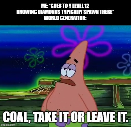 this actually happened to me recently and idk why (on bedrock nintendo switch edition) | ME: *GOES TO Y LEVEL 12 KNOWING DIAMONDS TYPICALLY SPAWN THERE*
WORLD GENERATION:; COAL, TAKE IT OR LEAVE IT. | image tagged in patrick star take it or leave,minecraft memes,memes | made w/ Imgflip meme maker